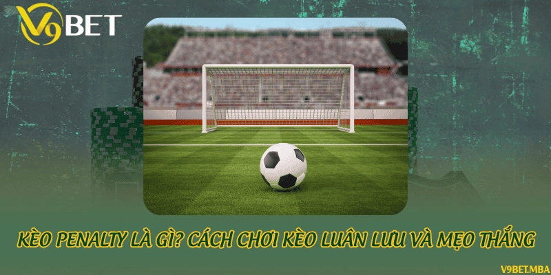 Kèo penalty là gì? cách chơi kèo luân lưu và mẹo thắng